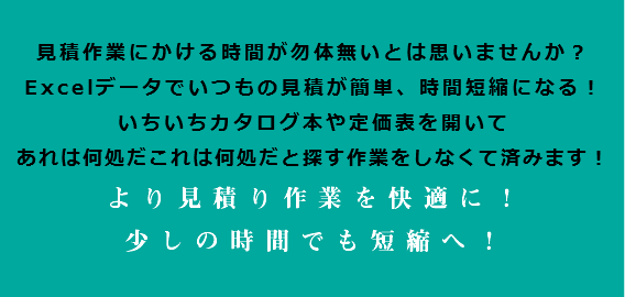  見積作業にかける時間が勿体無いとは思いませんか？ Excelデータでいつもの見積が簡単、時間短縮になる！ いちいちカタログ本や定価表を開いて あれは何処だこれは何処だと探す作業をしなくて済みます！ より見積り作業を快適に！ 少しの時間でも短縮へ！ 